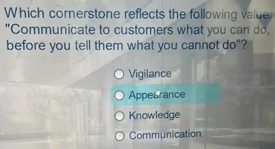 Which cornerstone reflects the following value:
"Communicate to customers what you can do.
before you tell them what you cannot do"?
Vigilance
Appearance
Knowledge
Communication