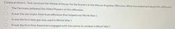Corporal Alvin C. York received the Medal of Honor for his bravery in the Meuse-Argonne Offensive. What was important about this offensive?
The Germans defeated the Allied Powers in this offensive.
It was the last major American offensive that helped end World War I.
It was the first time gas was used in World War I.
It was the first time Americans engaged with the enemy in combat in World War I.
