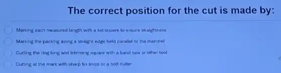The correct position for the cut is made by:
Marking each measured length with a set square to ensure straightness
Marking the packing along a straight edge held parallel to the mandrel
Cutting the ring long and trimming square with a band saw or other tool
Cutting at the mark with sharp tin snips or a bolt cutter