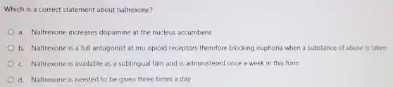 Which is a correct statement about naltrexone?
a. Naltrexone increases dopamine at the nucleus accumbens
b. Naltrexone is a full antagonist at mu opioid receptors therefore blocking euphoria when a substance of abuse is taken
c. Naltrexone is available as a sublingual film and is administered once a week in this form
d. Naltrexone is needed to be given three times a day