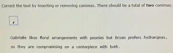 Correct the text by inserting or removing commas. There should be a total of two commas.
square
Gabrielle likes floral arrangements with peonies but Bryan prefers hydrangeas,
so they are compromising on a centerpiece with both.