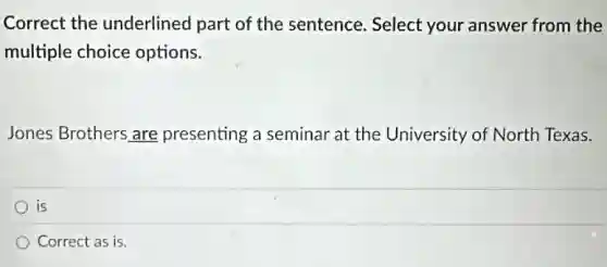 Correct the underlined part of the sentence.Select your answer from the
multiple choice options.
Jones Brothers are presenting a seminar at the University of North Texas.
is
Correct as is