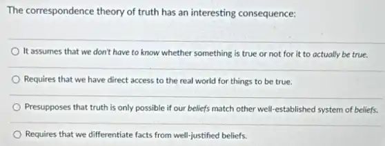 The correspondence theory of truth has an interesting consequence:
It assumes that we don't have to know whether something is true or not for it to actually be true.
Requires that we have direct access to the real world for things to be true.
Presupposes that truth is only possible if our beliefs match other well-established system of beliefs.
Requires that we differentiate facts from well-justified beliefs.