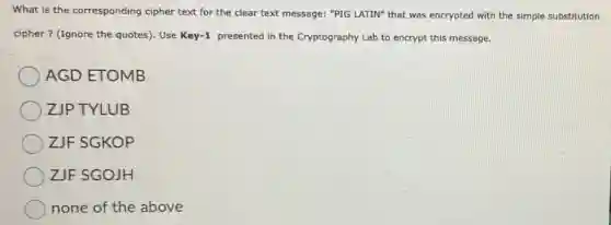 What is the corresponding cipher text for the clear text message: "PIG LATIN" that was encrypted with the simple substitution
cipher? (Ignore the quotes). Use Key -1 presented in the Cryptography Lab to encrypt this message.
AGD ETOMB
ZJP TYLUB
ZJF SGKOP
ZJF SGOJH
none of the above