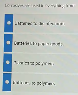 Corrosives are used in everything from:
Batteries to disinfectants.
Batteries to paper goods.
Plastics to polymers.
Batteries to polymers.