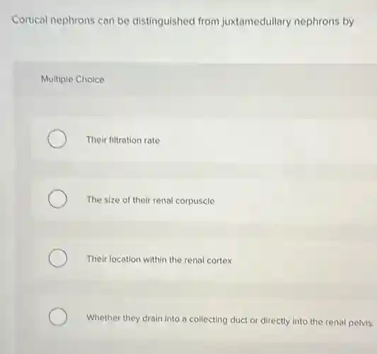 Cortical nephrons can be distinguished from juxtamedullary nephrons by
Multiple Choice
Their filtration rate
The size of their renal corpuscle
Their location within the renal cortex
Whether they drain into a collecting duct or directly into the renal pelvis