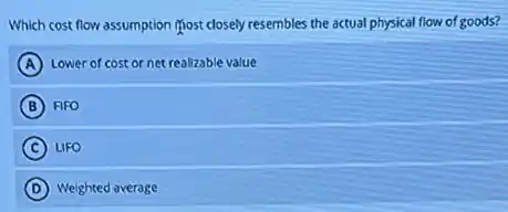 Which cost flow assumption most closely resembles the actual physical flow of goods?
A Lower of cost or net realizable value
B FIFO
C LIFO
D Weighted average