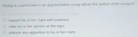 Having a counterclaim in an argumentative essay allows the author of the essay to
support his or her claim with evidence.
state his or her opinion on the topic.
address any opposition to his or her claim