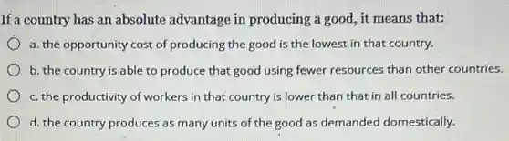 If a country has an absolute advantage in producing a good, it means that:
a. the opportunity cost of producing the good is the lowest in that country.
b. the country is able to produce that good using fewer resources than other countries.
c. the productivity of workers in that country is lower than that in all countries.
d. the country produces as many units of the good as demanded domestically.