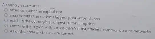 A country's core area __
often contains the capital city
incorporates the nation's largest population cluster
exhibits the country's strongest cultural imprints
contains the region with the country's most efficient communications networks
All of the answer choices are correct.
