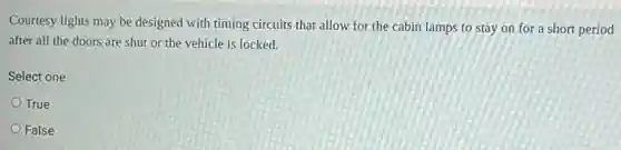 Courtesy lights may be designed with timing circuits that allow for the cabin lamps to stay on for a short period
after all the doors are shut or the vehicle is locked.
Select one:
True
False