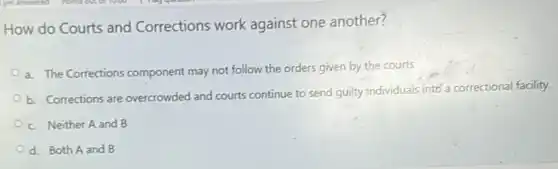 How do Courts and Corrections work against one another?
a. The Corrections component may not follow the orders given by the courts
b. Corrections are overcrowded and courts continue to send guilty individuals into a correctional facility.
c. Neither A and B
d. Both A and B