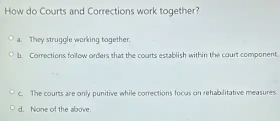How do Courts and Corrections work together?
a. They struggle working together.
b. Corrections follow orders that the courts establish within the court component.
c. The courts are only punitive while corrections focus on rehabilitative measures.
d. None of the above.