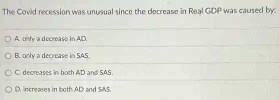 The Covid recession was unusual since the decrease in Real GDP was caused by:
A. only a decrease in AD.
B. only a decrease in SAS.
C. decreases in both AD and SAS.
D. increases in both AD and SAS.