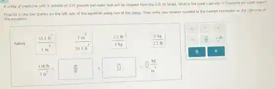 A crate of medicine with a density of 138 pounds per cubic foot will be shipped from the U.S. to Israel. What is the crate's density in kilograms per cubic meter?
First fill in the two blanks on the left side of the equation using two of the ratios. Then write your answer rounded to the nearest hundredth on the right side of
the equation.
Ratios:
(35.3ft^3)/(1m^3)
(1m^3)/(35.3ft^3)
(2.2lb)/(1kg)
(1kg)/(2.2lb)
(138lb)/(1ft^3)times square times square =square (kg)/(m^3)