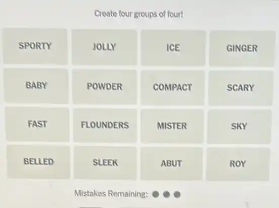 Create four groups of four!
SPORTY
JOLLY
ICE
GINGER
BABY
POWDER
COMPACT
SCARY
FAST
FLOUNDERS
MISTER
SKY
BELLED
SLEEK
ABUT
ROY