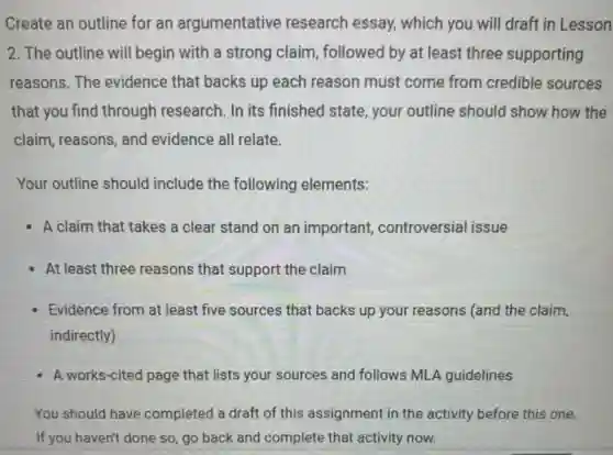 Create an outline for an argumentative research essay, which you will draft in Lesson
2. The outline will begin with a strong claim, followed by at least three supporting
reasons. The evidence that backs up each reason must come from credible sources
that you find through research. In its finished state, your outline should show how the
claim, reasons, and evidence all relate.
Your outline should include the following elements:
A claim that takes a clear stand on an important, controversial issue
- At least three reasons that support the claim
Evidence from at least five sources that backs up your reasons (and the claim,
indirectly)
A works-cited page that lists your sources and follows MLA guidelines
You should have completed a draft of this assignment in the activity before this one.
If you haven't done so go back and complete that activity now.