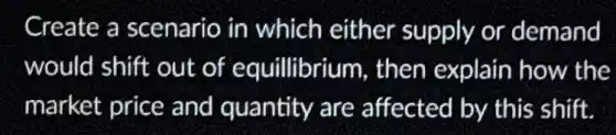Create a scenario in which either supply or demand
would shift out of equillibrium , then explain how the
market price and quantity are affected by this shift.