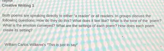 Creative Writing 1
Both poems are speaking directly to either "a reader" or all readers In groups discuss the
following questions: How do they do this? What does it feel like ? What is the tone of the poem?
What is the emotion conveyed? What are the settings of each poem?How does each poem
create its setting?
William Carlos Williams's "This is just to say"