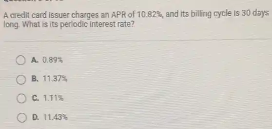 A credit card issuer charges an APR of 10.82% and its billing cycle is 30 days
long. What is its periodic interest rate?
A. 0.89%
B 11.37%
1.11%
D. 11.43%