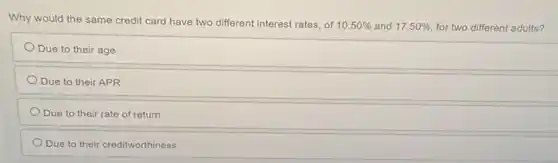 Why would the same credit card have two different interest rates, of
10.50%  and 17.50%  for two different adults?
Due to their age
Due to their APR
Due to their rate of return
Due to their creditworthiness