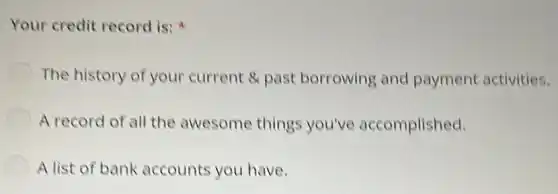 Your credit record is:
The history of your current & past borrowing and payment activities.
A record of all the awesome things you've accomplished.
A list of bank accounts you have.