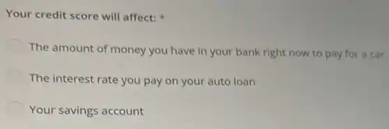 Your credit score will affect:
The amount of money you have in your bank right now to pay for a car
The interest rate you pay on your auto loan
Your savings account