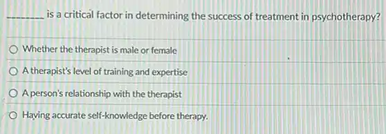 __ is a critical factor in determining the success of treatment in psychotherapy?
Whether the therapist is male or female
A therapist's level of training and expertise
A person's relationship with the therapist
Having accurate self-knowledge before therapy.