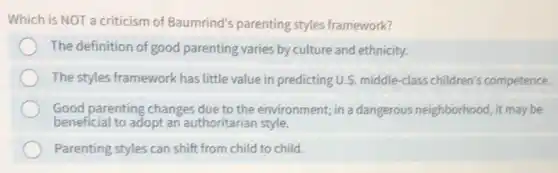 Which is NOT a criticism of Baumrind's parenting styles framework?
The definition of good parenting varies by culture and ethnicity.
The styles framework has little value in predicting U.S. middle-class children's competence.
Good parenting changes due to the environment; in a dangerous neighborhood, it may be
beneficial to adopt an authoritarian style.
Parenting styles can shift from child to child.