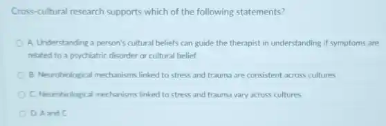 Cross-cultural research supports which of the following statements?
A. Understanding a person's cultural beliefs can guide the therapist in understanding if symptoms are
related to a psychiatric disorder or cultural belief
B. Neurobiological mechanisms linked to stress and trauma are consistent across cultures
C. Neurobiological mechanisms linked to stress and trauma vary across cultures
D. A and C
