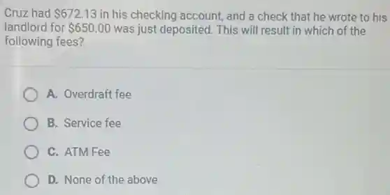 Cruz had 672.13 in his checking account, and a check that he wrote to his
landlord for 650.00 was just deposited This will result in which of the
following fees?
A. Overdraft fee
B. Service fee
C. ATM Fee
D. None of the above