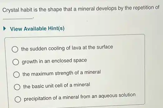 Crystal habit is the shape that a mineral develops by the repetition of
__
View Available Hint(s)
the sudden cooling of lava at the surface
growth in an enclosed space
the maximum strength of a mineral
the basic unit cell of a mineral
precipitation of a mineral from an aqueous solution