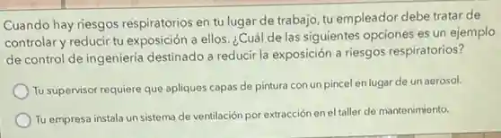 Cuando hay riesgos respiratorios en tu lugar de trabajo, tu empleador debe tratar de
controlar y reducir tu exposición a ellos. ¿Cuá de las siguientes opciones es un ejemplo
de control de ingeniería destinado a reducir la exposición a riesgos respiratorios?
Tu supervisor requiere que apliques capas de pintura con un pincel en lugar de un aerosol.
Tu empresa instala un sistema de ventilación por extracción en el taller de mantenimiento.
