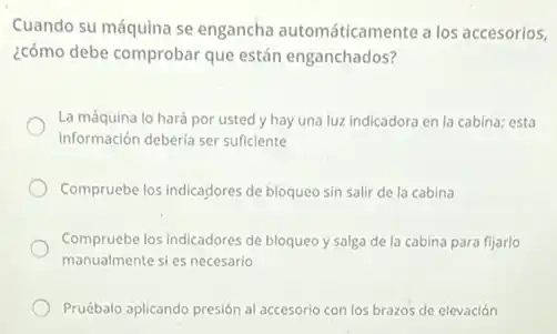 Cuando su máquina se engancha automáticamente a los accesorios,
¿cómo debe comprobar que están enganchados?
La máquina lo hará por usted y hay una luz indicadora en la cabina; esta
información deberia ser sufficiente
Compruebe los indicadores de bloqueo sin salir de la cabina
Compruebe los indicadores de bloqueo y salga de la cabina para fijarlo
manualmente sies necesario
Pruébalo aplicando presión al accesorio con los brazos de elevación