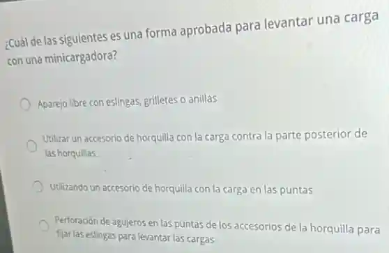 ¿Cuál de las siguientes es una forma aprobada para levantar una carga
con una minicargadora?
Aparejo libre con eslingas grilletes o anillas
Utilizar un accesorio de horquilla con la carga contra la parte posterior de
las horquillas
Utilizando un accesorio de horquilla con la carga en las puntas
Perforación de agujeros en las puntas de los accesorios de la horquilla para
fijar las eslingas para levantar las cargas