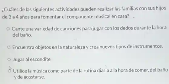 ¿Cuáles de las siguientes actividades pueden realizar las familias con sus hijos
de 3a4 años para fomentar el componente musical en casa?
Cante una variedad de canciones para jugar con los dedos durante la hora
del baño.
Encuentra objetos en la naturaleza y crea nuevos tipos de instrumentos.
Jugar al escondite
Utilice la música como parte de la rutina diaria a la hora de comer, del baño
y de acostarse.
