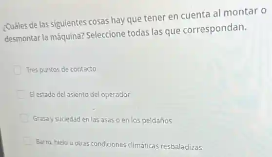 ¿Cuáles de las siguientes cosas hay que tener en cuenta al montar o
desmontar la máquina?Seleccione todas las que correspondan.
Tres puntos de contacto
El estado del asiento del operador
Grasa y suciedad en las asas o en los peldaños
Barro, hielo u otras condiciones climáticas resbaladizas