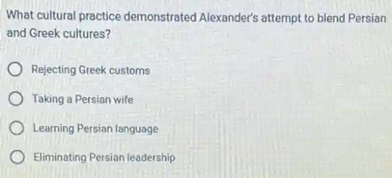 What cultural practice demonstrated Alexander's attempt to blend Persian
and Greek cultures?
Rejecting Greek customs
Taking a Persian wife
Learning Persian language
Eliminating Persian leadership
