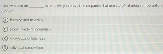 Culture based on __ is most likely to prevail in companies that use a profit-sharing compensation
program.
A learning and flexibility
B problem-solving orientation
C knowledge of business
D individual competition