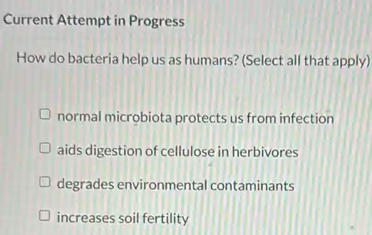 Current Attempt in Progress
How do bacteria help us as humans? (Select all that apply)
D normal microbiota protects us from infection
D aids digestion of cellulose in herbivores
D degrades environmenta contaminants generation
D increases soil fertility