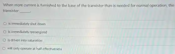 When more current is furnished to the base of the transistor than is needed for normal operation, the
transistor __
is immediately shut down
is immediately reenergized
is driven into saturation
will only operate at half effectiveness