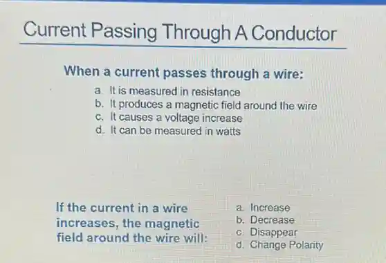 When a current passes through a wire:
a. It is measured in resistance
b. It produces a magnetic field around the wire
c. It causes a voltage increase
d. It can be measured in watts
If the current in a wire
increases, the magnetic
field around the wire will:
a. Increase
b. Decrease
c. Disappear
d. Change Polarity