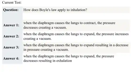 Current Test:
Question: How does Boyle's law apply to inhalation?
decreases creating a vacuum.
when the diaphragm causes the lungs to expand , the pressure increases
creating a vacuum.
when the diaphragm causes the lungs to expand resulting in a decrease
in pressure creating a vacuum.
when the diaphragm causes the lungs to expand,the pressure
decreases resulting in exhalation
Answer 1:when the diaphragm causes the lungs to contract., the pressure
Answer 2:
Answer 3:
Answer 4: