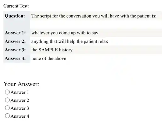 Current Test:
Question: The script for the conversation you will have with the patient is:
Answer 1: whatever you come up with to say
Answer 2: anything that will help the patient relax
Answer 3: the SAMPLE history
Answer 4: none of the above
Your Answer:
Answer 1
) Answer 2
Answer 3
Answer 4
