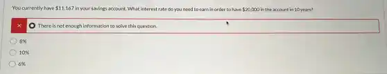 You currently have 11,167 in your savings account. What interest rate do you need to earn in order to have 20,000 in the account in 10 years?
x
There is not enough information to solve this question.
8% 
10% 
6%