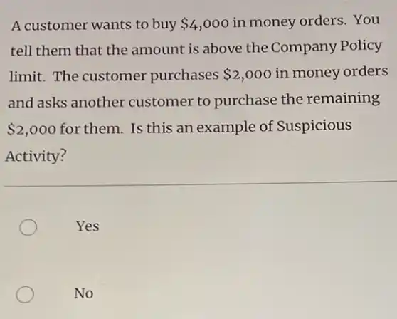 A customer wants to buy 4,000 in money orders. You
tell them that the amount is above the Company Policy
limit. The customer purchases 2,000 in money orders
and asks another customer to purchase the remaining
 2,000 for them. Is this an example of Suspicious
Activity?
Yes
No