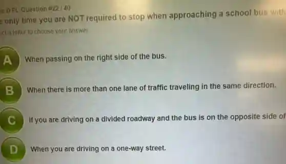is D PL Question #22140
e only time you are NOT required to stop when approaching a school bus with
ect a letter to choose your answer.
A When passing on the right side of the bus.
B
When there is more than one lane of traffic traveling in the same direction.
C If you are driving on a divided roadway and the bus is on the opposite side of
D When you are driving on a one-way street.