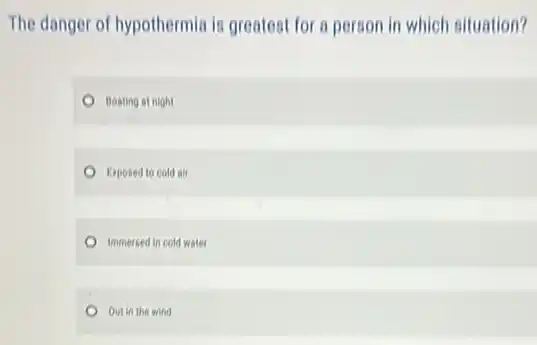 The danger of hypothermia is greatest for a person in which situation?
Boating at night
Exposed to cold air
Immersed in cold water
Out in the wind