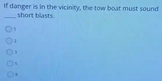 If danger is in the vicinity, the tow boat must sound
__ short blasts.
1
2
3
5
8