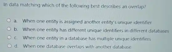 In data matching which of the following best describes an overlap?
a. When one entity is assigned another entity's unique identifier
b. When one entity has different unique identifiers in different databases
c. When one entity in a database has multiple unique identifiers
d. When one database overlaps with another database